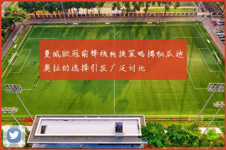 曼城欧冠前锋线轮换策略揭秘瓜迪奥拉的选择引发广泛讨论