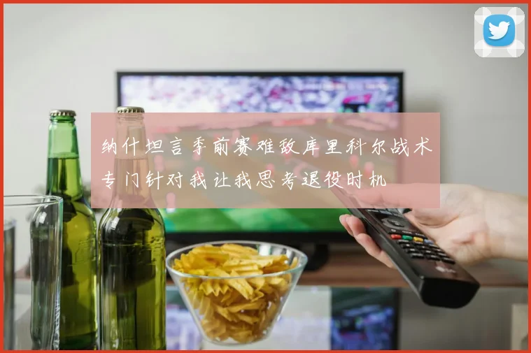 纳什坦言季前赛难敌库里科尔战术专门针对我让我思考退役时机