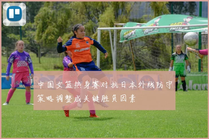 中国女篮热身赛对抗日本外线防守策略调整成关键胜负因素