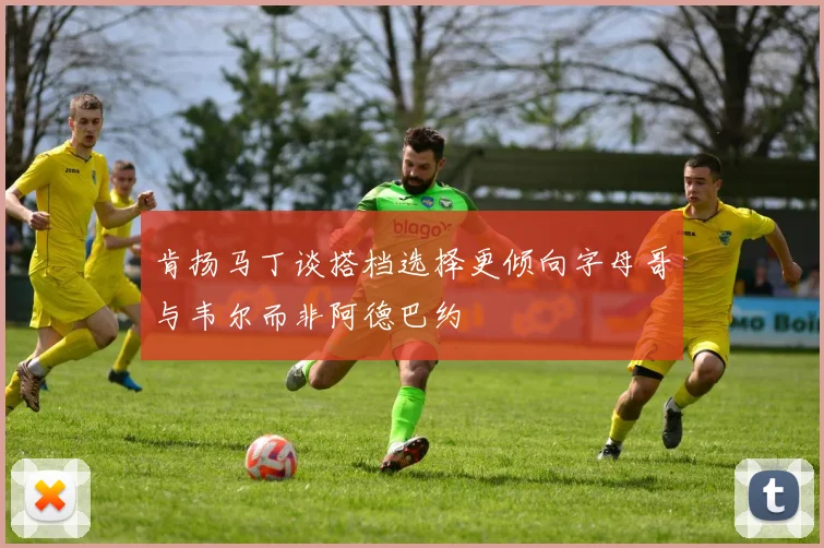 肯扬马丁谈搭档选择更倾向字母哥与韦尔而非阿德巴约