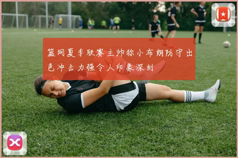 篮网夏季联赛主帅称小布朗防守出色冲击力强令人印象深刻