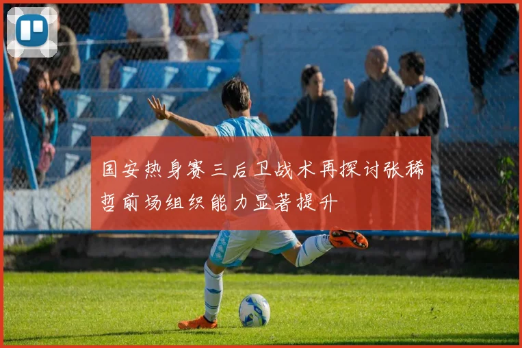 国安热身赛三后卫战术再探讨张稀哲前场组织能力显著提升