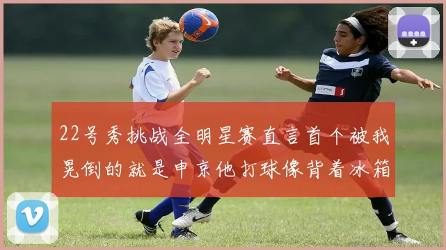 22号秀挑战全明星赛直言首个被我晃倒的就是申京他打球像背着冰箱一样笨重