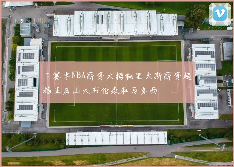 下赛季NBA薪资大揭秘里夫斯薪资超越亚历山大布伦森和马克西