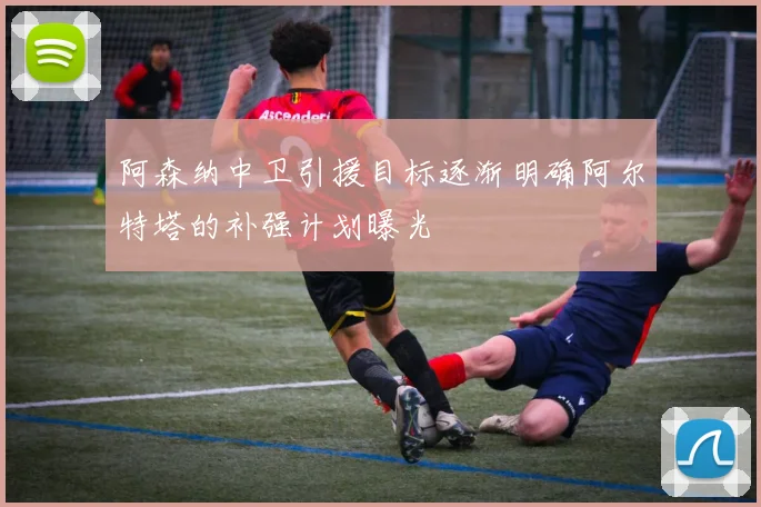 阿森纳中卫引援目标逐渐明确阿尔特塔的补强计划曝光