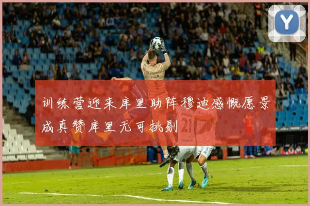 训练营迎来库里助阵穆迪感慨愿景成真赞库里无可挑剔