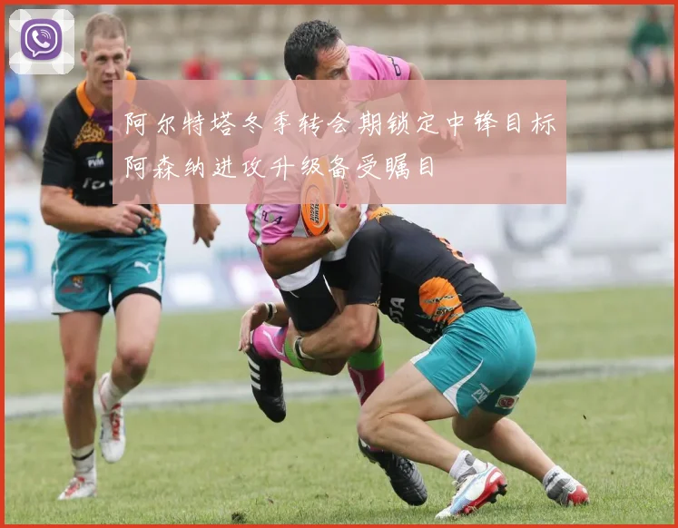 阿尔特塔冬季转会期锁定中锋目标阿森纳进攻升级备受瞩目