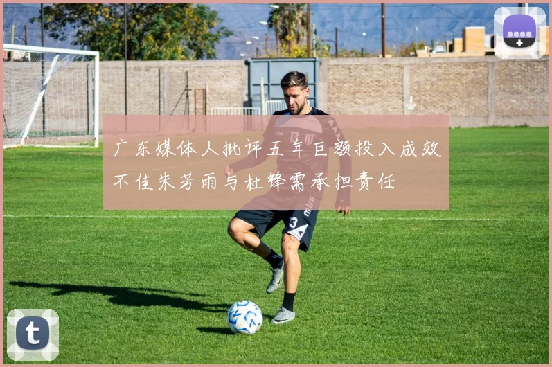 广东媒体人批评五年巨额投入成效不佳朱芳雨与杜锋需承担责任
