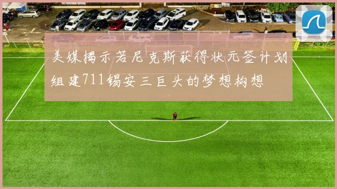 美媒揭示若尼克斯获得状元签计划组建711锡安三巨头的梦想构想