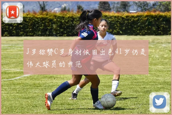 J罗称赞C罗身材依旧出色41岁仍是伟大球员的典范