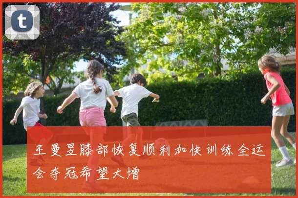 王曼昱膝部恢复顺利加快训练全运会夺冠希望大增