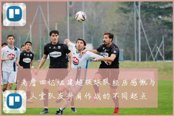 老詹回忆组建超级球队经历感慨与名人堂队友并肩作战的不同起点