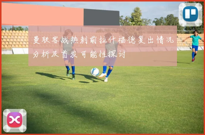 曼联客战热刺前拉什福德复出情况分析及首发可能性探讨