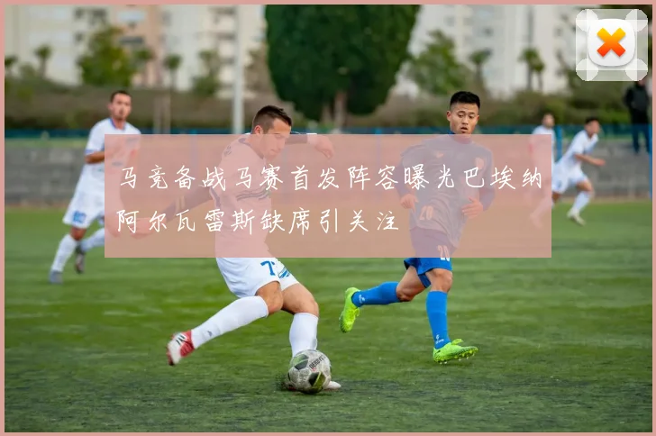 马竞备战马赛首发阵容曝光巴埃纳阿尔瓦雷斯缺席引关注