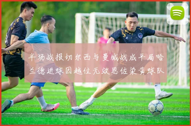 半场战报切尔西与曼城战成平局哈兰德进球因越位无效恩佐染黄球队表现低迷