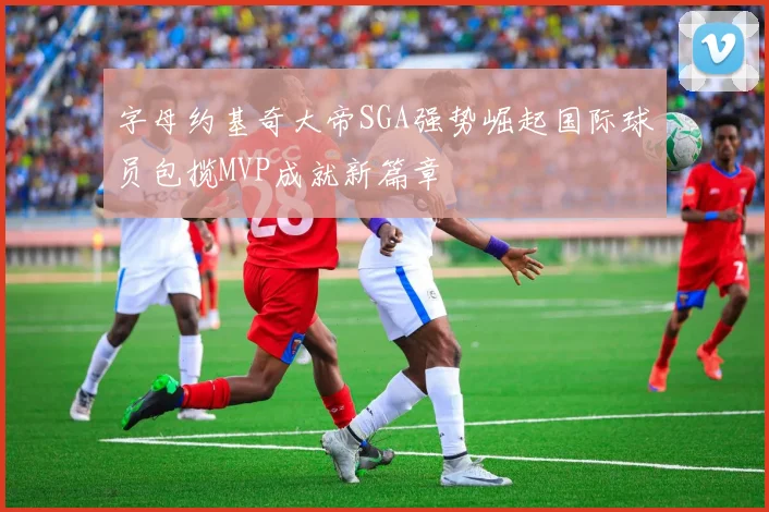 字母约基奇大帝SGA强势崛起国际球员包揽MVP成就新篇章