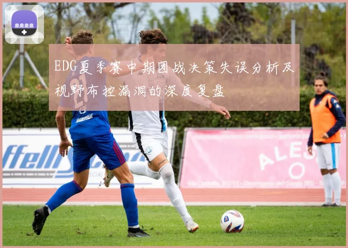EDG夏季赛中期团战决策失误分析及视野布控漏洞的深度复盘