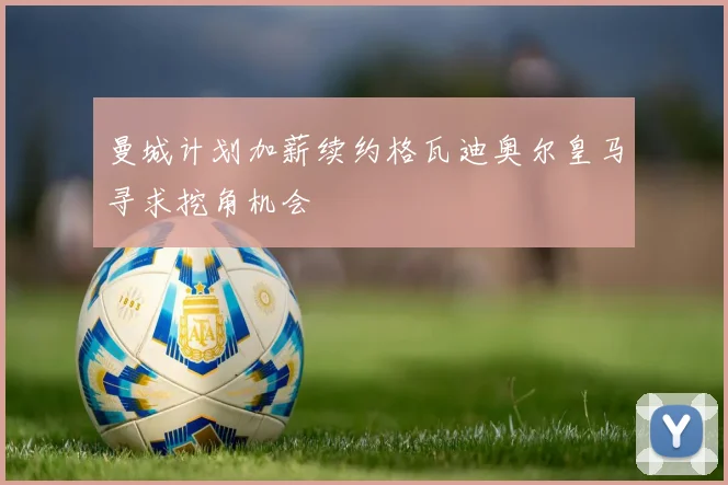 曼城计划加薪续约格瓦迪奥尔皇马寻求挖角机会