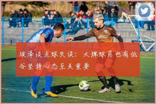 埃泽谈点球失误：大牌球员也有低谷坚持心态至关重要