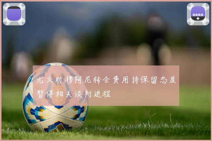 尤文对穆阿尼转会费用持保留态度暂停相关谈判进程