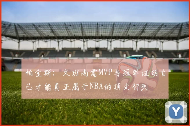帕金斯：文班尚需MVP与冠军证明自己才能真正属于NBA的顶尖行列
