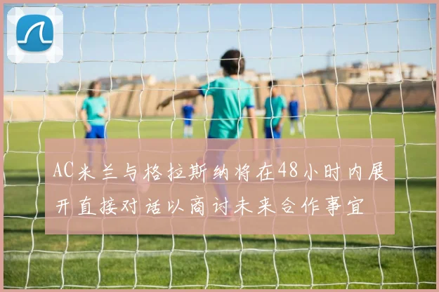 AC米兰与格拉斯纳将在48小时内展开直接对话以商讨未来合作事宜
