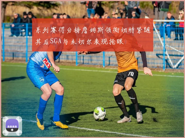 系列赛得分榜詹姆斯领衔切特紧随其后SGA与米切尔表现抢眼