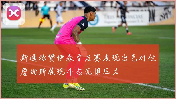 斯通称赞伊森季后赛表现出色对位詹姆斯展现斗志无惧压力
